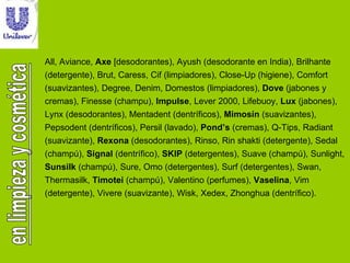 All, Aviance,  Axe  [desodorantes), Ayush (desodorante en India), Brilhante (detergente), Brut, Caress, Cif (limpiadores), Close-Up (higiene), Comfort (suavizantes), Degree, Denim, Domestos (limpiadores),  Dove  (jabones y cremas), Finesse (champu),  Impulse , Lever 2000, Lifebuoy,  Lux  (jabones), Lynx (desodorantes), Mentadent (dentríficos),  Mimosín  (suavizantes), Pepsodent (dentríficos), Persil (lavado),  Pond’s  (cremas), Q-Tips, Radiant (suavizante),  Rexona  (desodorantes), Rinso, Rin shakti (detergente), Sedal (champú),  Signal  (dentrífico),  SKIP  (detergentes), Suave (champú), Sunlight,  Sunsilk  (champú), Sure, Omo (detergentes), Surf (detergentes), Swan, Thermasilk,  Timotei  (champú), Valentino (perfumes),  Vaselina , Vim (detergente), Vivere (suavizante), Wisk, Xedex, Zhonghua (dentrífico). 