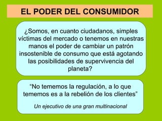     ¿Somos, en cuanto ciudadanos, simples víctimas del mercado o tenemos en nuestras manos el poder de cambiar un patrón insostenible de consumo que está agotando las posibilidades de supervivencia del planeta?  “ No tememos la regulación, a lo que tememos es a la rebelión de los clientes” Un ejecutivo de una gran multinacional EL PODER DEL CONSUMIDOR 