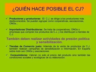 ¿QUIÉN HACE POSIBLE EL CJ? Productores y productoras:    El  C.J. se dirige a los productores más desfavorecidos. Se pueden agrupar como cooperativas, asociaciones, ONGs...   Importadoras/ Distribuidoras:   Se trata de cooperativas, ONGs o empresas que compran los productos de C.J. y los distribuyen a tiendas de C.J.   También deben realizar actividades de presión política  y  sensibilización.   Tiendas de Comercio justo:  Además de la venta de productos de C.J. también realizan campañas de sensibilización e información. En España sobre todo son ONGs y asociaciones. Consumidores:  Valoran no solo el precio del producto sino también las condiciones sociales y ecológicas de su elaboración. 