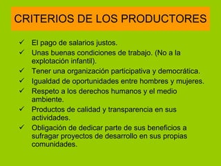 CRITERIOS DE LOS PRODUCTORES El pago de salarios justos.  Unas buenas condiciones de trabajo. (No a la explotación infantil). Tener una organización participativa y democrática. Igualdad de oportunidades entre hombres y mujeres. Respeto a los derechos humanos y el medio ambiente. Productos de calidad y transparencia en sus actividades. Obligación de dedicar parte de sus beneficios a sufragar proyectos de desarrollo en sus propias comunidades. 