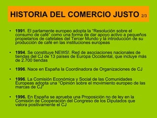 1991 . El parlamente europeo adopta la “Resolución sobre el consumo de café” como una forma de dar apoyo activo a pequeños propietarios de cafetales del Tercer Mundo y la introducción de su producción de café en las instituciones europeas 1994 . Se constituye NEWS!. Red de asociaciones nacionales de tiendas del CJ de 13 países de Europa Occidental, que incluye más de 2.700 tiendas  1996 . Nace en España la Coordinadora de Organizaciones de CJ  1996 . La Comisión Económica y Social de las Comunidades Europeas adopta una “Opinión sobre el movimiento europeo de las marcas de CJ” 1996.  En España se aprueba una Proposición no de ley en la Comisión de Cooperación del Congreso de los Diputados que valora positivamente el CJ  HISTORIA DEL COMERCIO JUSTO  2/3 