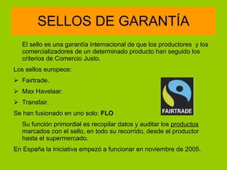 SELLOS DE GARANTÍA El sello es una garantía internacional de que los productores  y los comercializadores de un determinado producto han seguido los criterios de Comercio Justo. Los sellos europeos: Fairtrade.   Max Havelaar. Transfair. Se han fusionado en uno solo:  FLO Su función primordial es recopilar datos y auditar los  productos  marcados con el sello, en todo su recorrido, desde el productor hasta el supermercado. En España la iniciativa empezó a funcionar en noviembre de 2005. 