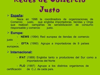 España :   Nace en 1996 la coordinadora de organizaciones de Comercio  justo,  que engloba importadoras, tiendas y Ongs que realizan  campañas de sensibilización de consumo responsable y comercio  justo.   Redes de  C omercio  J usto Internacional:   -  IFAT  (1989) Engloba tanto a productores del Sur como a  importadoras del Norte -  FLO  (1997)  Agrupa a los distintos organismos de  certificación  de  C.J. de cada país. Europa:      -  NEWS  (1994) Red europea de tiendas de comercio justo -  EFTA  (1990)  Agrupa a importadoras de 9 países europeos . 