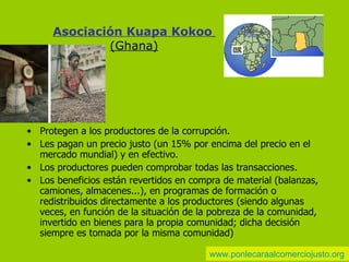 A sociación Kuapa Kokoo   (Ghana) Protegen a los productores de la corrupción. Les pagan un precio justo (un 15% por encima del precio en el mercado mundial) y en efectivo. Los productores pueden comprobar todas las transacciones. Los beneficios están revertidos en compra de material (balanzas, camiones, almacenes...), en programas de formación o redistribuidos directamente a los productores (siendo algunas veces, en función de la situación de la pobreza de la comunidad, invertido en bienes para la propia comunidad; dicha decisión siempre es tomada por la misma comunidad) www.ponlecaraalcomerciojusto.org 