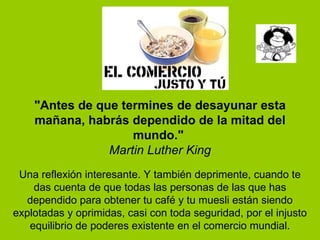 "Antes de que termines de desayunar esta mañana, habrás dependido de la mitad del mundo."  Martin Luther King Una reflexión interesante. Y también deprimente, cuando te das cuenta de que todas las personas de las que has dependido para obtener tu café y tu muesli están siendo explotadas y oprimidas, casi con toda seguridad, por el injusto equilibrio de poderes existente en el comercio mundial. 