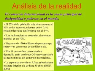 Análisis de la realidad El comercio Internacional es la causa principal de desigualdad y pobreza en el mundo. El 25% de la población más rica consume el 86% de los recursos, mientras que el 75% restante tiene que conformarse con el 14%. Las multinacionales controlan el mercado mundial en un 70%. Hay más de 1200 millones de personas que sobreviven con menos de un dólar al día. Por 1€ que reciben como ayuda al desarrollo están perdiendo 2€ consecuencia de las redes injustas del comercio internacional. La esperanza de vida en África subsahariana es ahora inferior a la de hace 30 años. (ONU, 2006) 