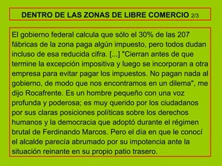 El gobierno federal calcula que sólo el 30% de las 207 fábricas de la zona paga algún impuesto, pero todos dudan incluso de esa reducida cifra. [...] "Cierran antes de que termine la excepción impositiva y luego se incorporan a otra empresa para evitar pagar los impuestos. No pagan nada al gobierno, de modo que nos encontramos en un dilema", me dijo Rocafrente. Es un hombre pequeño con una voz profunda y poderosa; es muy querido por los ciudadanos por sus claras posiciones políticas sobre los derechos humanos y la democracia que adoptó durante el régimen brutal de Ferdinando Marcos. Pero el día en que le conocí el alcalde parecía abrumado por su impotencia ante la situación reinante en su propio patio trasero.  DENTRO DE LAS ZONAS DE LIBRE COMERCIO  2/3 