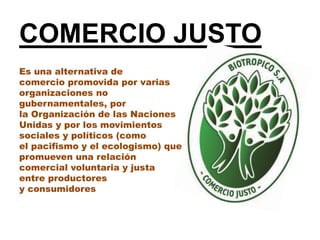 COMERCIO JUSTO
Es una alternativa de
comercio promovida por varias
organizaciones no
gubernamentales, por
la Organización de las Naciones
Unidas y por los movimientos
sociales y políticos (como
el pacifismo y el ecologismo) que
promueven una relación
comercial voluntaria y justa
entre productores
y consumidores
 