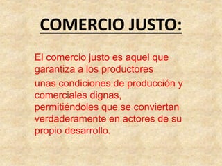 COMERCIO JUSTO:
El comercio justo es aquel que
garantiza a los productores
unas condiciones de producción y
comerciales dignas,
permitiéndoles que se conviertan
verdaderamente en actores de su
propio desarrollo.
 