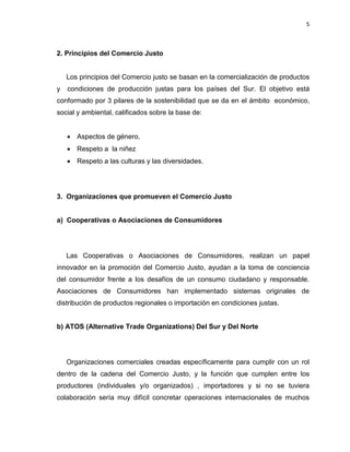 5
2. Principios del Comercio Justo
Los principios del Comercio justo se basan en la comercialización de productos
y condiciones de producción justas para los países del Sur. El objetivo está
conformado por 3 pilares de la sostenibilidad que se da en el ámbito económico,
social y ambiental, calificados sobre la base de:
 Aspectos de género.
 Respeto a la niñez
 Respeto a las culturas y las diversidades.
3. Organizaciones que promueven el Comercio Justo
a) Cooperativas o Asociaciones de Consumidores
Las Cooperativas o Asociaciones de Consumidores, realizan un papel
innovador en la promoción del Comercio Justo, ayudan a la toma de conciencia
del consumidor frente a los desafíos de un consumo ciudadano y responsable.
Asociaciones de Consumidores han implementado sistemas originales de
distribución de productos regionales o importación en condiciones justas.
b) ATOS (Alternative Trade Organizations) Del Sur y Del Norte
Organizaciones comerciales creadas específicamente para cumplir con un rol
dentro de la cadena del Comercio Justo, y la función que cumplen entre los
productores (individuales y/o organizados) , importadores y si no se tuviera
colaboración sería muy difícil concretar operaciones internacionales de muchos
 
