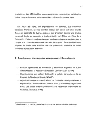 6
productores. Las ATOS del Sur poseen experiencias organizativas participativas
reales, que mantienen una estrecha relación con los productores de base.
Las ATOS del Norte, son organizaciones de comercio, que desarrollan
capacidad financiera, que les permiten trabajar con países del tercer mundo.
Tienen un desarrollo de diversas acciones que pretenden plasmar una práctica
comercial donde se evidencie la implementación del Código de Ética de la
Federación. En las principales actividades que llevan estas organizaciones esta la
compra y la colocación dentro del mercado de su país. Esta actividad busca
respetar un precio justo acordado con los productores, adelantos de dinero
facilitando la producción de bienes.
3.1 Organizaciones Internacionales que promueven el Comercio Justo
 Realizan operaciones de importación y distribución mayorista, los cuales
están afiliadas a la Asociación Europea de Comercio Justo (EFTA).
 Organizaciones que realizan distribución al detalle, agrupadas en la red
Europea de Tiendas del Mundo (NEWS6
).
 Organizaciones que son certificadoras del Comercio Justo agrupadas en la
Organización Certificadora del Comercio Justo (Fair Labelling Organization
FLO). Las cuales también pertenecen a la Federación Internacional de
Comercio Alternativo (IFAT).
6
NEWS Network of the European World Shpos, red de tiendas solidarias en Europa.
 