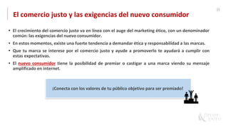21
El comercio justo y las exigencias del nuevo consumidor
• El crecimiento del comercio justo va en línea con el auge del marketing ético, con un denominador
común: las exigencias del nuevo consumidor.
• En estos momentos, existe una fuerte tendencia a demandar ética y responsabilidad a las marcas.
• Que tu marca se interese por el comercio justo y ayude a promoverlo te ayudará a cumplir con
estas expectativas.
• El nuevo consumidor tiene la posibilidad de premiar o castigar a una marca viendo su mensaje
amplificado en internet.
¡Conecta con los valores de tu público objetivo para ser premiado!
 