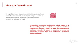 27
Se originó como una respuesta a las injusticias y desequilibrios
percibidos en el comercio internacional, aunque sus raíces se
remontan a iniciativas anteriores, su moderno impulso
comenzó en la década de 1940.
El movimiento del Comercio Justo comenzó a ganar impulso en la
década de 1960, cuando se establecieron las primeras tiendas de
comercio justo en Europa y América del Norte. Estas tiendas vendían
productos importados de países en desarrollo a precios que
garantizaban un salario digno a los productores y condiciones
laborales adecuadas.
Historia de Comercio Justo
 