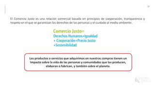 30
El Comercio Justo es una relación comercial basada en principios de cooperación, transparencia y
respeto en el que se garantizan los derechos de las personas y el cuidado al medio ambiente.
Los productos o servicios que adquirimos en nuestras compras tienen un
impacto sobre la vida de las personas y comunidades que los producen,
elaboran o fabrican, y también sobre el planeta.
 