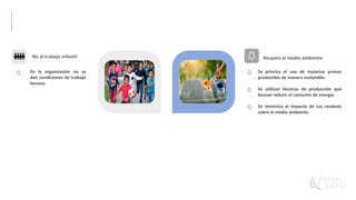 37
S W
No al trabajo infantil Respeto al medio ambiente
Se prioriza el uso de materias primas
producidas de manera sostenible.
Se utilizan técnicas de producción que
buscan reducir el consumo de energía.
Se minimiza el impacto de sus residuos
sobre el medio ambiente.
En la organización no se
dan condiciones de trabajo
forzoso.
 