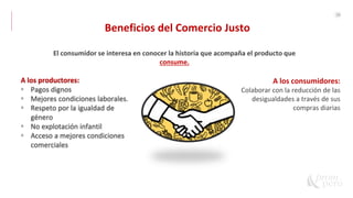 38
Beneficios del Comercio Justo
A los productores:
• Pagos dignos
• Mejores condiciones laborales.
• Respeto por la igualdad de
género
• No explotación infantil
• Acceso a mejores condiciones
comerciales
El consumidor se interesa en conocer la historia que acompaña el producto que
consume.
A los consumidores:
Colaborar con la reducción de las
desigualdades a través de sus
compras diarias
 