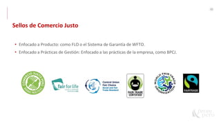 40
• Enfocado a Producto: como FLO o el Sistema de Garantía de WFTO.
• Enfocado a Prácticas de Gestión: Enfocado a las prácticas de la empresa, como BPCJ.
Sellos de Comercio Justo
 