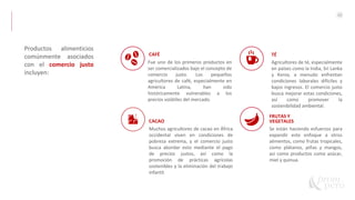 42
Productos alimenticios
comúnmente asociados
con el comercio justo
incluyen:
CACAO
Muchos agricultores de cacao en África
occidental viven en condiciones de
pobreza extrema, y el comercio justo
busca abordar esto mediante el pago
de precios justos, así como la
promoción de prácticas agrícolas
sostenibles y la eliminación del trabajo
infantil.
CAFÉ
Fue uno de los primeros productos en
ser comercializados bajo el concepto de
comercio justo. Los pequeños
agricultores de café, especialmente en
América Latina, han sido
históricamente vulnerables a los
precios volátiles del mercado.
FRUTAS Y
VEGETALES
Se están haciendo esfuerzos para
expandir este enfoque a otros
alimentos, como frutas tropicales,
como plátanos, piñas y mangos,
así como productos como azúcar,
miel y quinua.
TÉ
Agricultores de té, especialmente
en países como la India, Sri Lanka
y Kenia, a menudo enfrentan
condiciones laborales difíciles y
bajos ingresos. El comercio justo
busca mejorar estas condiciones,
así como promover la
sostenibilidad ambiental.
 