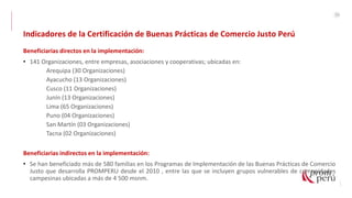50
Indicadores de la Certificación de Buenas Prácticas de Comercio Justo Perú
Beneficiarias directos en la implementación:
• 141 Organizaciones, entre empresas, asociaciones y cooperativas; ubicadas en:
Arequipa (30 Organizaciones)
Ayacucho (13 Organizaciones)
Cusco (11 Organizaciones)
Junín (13 Organizaciones)
Lima (65 Organizaciones)
Puno (04 Organizaciones)
San Martín (03 Organizaciones)
Tacna (02 Organizaciones)
Beneficiarias indirectos en la implementación:
• Se han beneficiado más de 580 familias en los Programas de Implementación de las Buenas Prácticas de Comercio
Justo que desarrolla PROMPERU desde el 2010 , entre las que se incluyen grupos vulnerables de comunidades
campesinas ubicadas a más de 4 500 msnm.
 