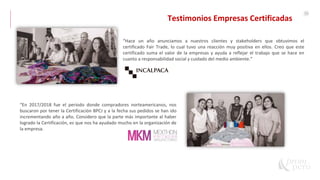 55
“Hace un año anunciamos a nuestros clientes y stakeholders que obtuvimos el
certificado Fair Trade, lo cual tuvo una reacción muy positiva en ellos. Creo que este
certificado suma el valor de la empresas y ayuda a reflejar el trabajo que se hace en
cuanto a responsabilidad social y cuidado del medio ambiente.”
“En 2017/2018 fue el periodo donde compradores norteamericanos, nos
buscaron por tener la Certificación BPCJ y a la fecha sus pedidos se han ido
incrementando año a año. Considero que la parte más importante al haber
logrado la Certificación, es que nos ha ayudado mucho en la organización de
la empresa.
Testimonios Empresas Certificadas
 
