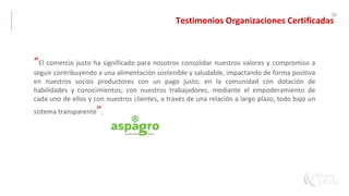 56
“El comercio justo ha significado para nosotros consolidar nuestros valores y compromiso a
seguir contribuyendo a una alimentación sostenible y saludable, impactando de forma positiva
en nuestros socios productores con un pago justo; en la comunidad con dotación de
habilidades y conocimientos; con nuestros trabajadores, mediante el empoderamiento de
cada uno de ellos y con nuestros clientes, a través de una relación a largo plazo, todo bajo un
sistema transparente”.
Testimonios Organizaciones Certificadas
 