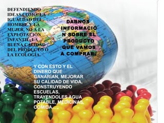 DEFENDIENDO IDEAS COMO: LA IGUALDAD DEL HOMBRE Y LA MUJER, NO A LA EXPLOTACIÓN INFANTIL, LA BUENA CALIDAD DEL PRODUCTO O LA ECOLOGÍA.  DARNOS  INFORMACIÓN SOBRE EL PRODUCTO QUE VAMOS A COMPRAR.   Y CON ESTO Y EL DINERO QUE GANARÍAN, MEJORAR SU CALIDAD DE VIDA, CONSTRUYENDO ESCUELAS, TRAYENDOLES AGUA POTABLE, MEDICINAS, COMIDA... 