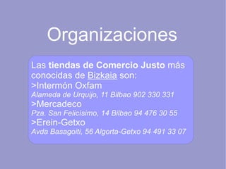 Organizaciones Las  tiendas de Comercio Justo  más conocidas de  Bizkaia  son: >Intermón Oxfam Alameda de Urquijo, 11 Bilbao 902 330 331 >Mercadeco Pza. San Felicísimo, 14 Bilbao 94 476 30 55 >Erein-Getxo Avda Basagoiti, 56 Algorta-Getxo 94 491 33 07 