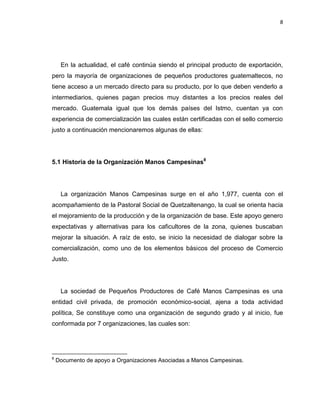 8
En la actualidad, el café continúa siendo el principal producto de exportación,
pero la mayoría de organizaciones de pequeños productores guatemaltecos, no
tiene acceso a un mercado directo para su producto, por lo que deben venderlo a
intermediarios, quienes pagan precios muy distantes a los precios reales del
mercado. Guatemala igual que los demás países del Istmo, cuentan ya con
experiencia de comercialización las cuales están certificadas con el sello comercio
justo a continuación mencionaremos algunas de ellas:
5.1 Historia de la Organización Manos Campesinas8
La organización Manos Campesinas surge en el año 1,977, cuenta con el
acompañamiento de la Pastoral Social de Quetzaltenango, la cual se orienta hacia
el mejoramiento de la producción y de la organización de base. Este apoyo genero
expectativas y alternativas para los caficultores de la zona, quienes buscaban
mejorar la situación. A raíz de esto, se inicio la necesidad de dialogar sobre la
comercialización, como uno de los elementos básicos del proceso de Comercio
Justo.
La sociedad de Pequeños Productores de Café Manos Campesinas es una
entidad civil privada, de promoción económico-social, ajena a toda actividad
política, Se constituye como una organización de segundo grado y al inicio, fue
conformada por 7 organizaciones, las cuales son:
8
Documento de apoyo a Organizaciones Asociadas a Manos Campesinas.
 