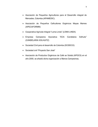 9
 Asociación de Pequeños Agricultores para el Desarrollo integral de
Mercedes, Colomba (APAMEDIC).
 Asociación de Pequeños Caficultores Orgánicos Mayas Mames
(APECAFORMM)
 Cooperativa Agrícola Integral “Loma Linda” (LOMA LINDA)
 Empresa Campesina Asociativa “ECA Candelaria Xolhuitz”
(CANDELARIA XOLHUITZ)
 Sociedad Civil para el desarrollo de Colomba (SCIDECO)
 Sociedad civil “Proyecto San José”
 Asociación de Productos Orgánicos de Café se Sololá (APOCS) en el
año 2000, se añadió dicha organización a Manos Campesinas.
 