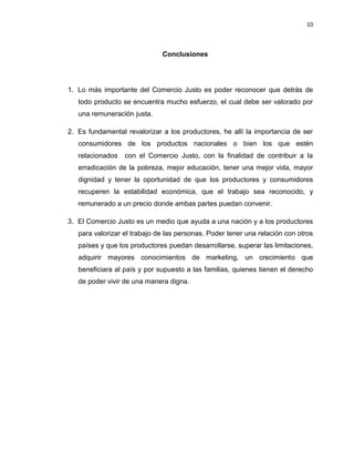 10
Conclusiones
1. Lo más importante del Comercio Justo es poder reconocer que detrás de
todo producto se encuentra mucho esfuerzo, el cual debe ser valorado por
una remuneración justa.
2. Es fundamental revalorizar a los productores, he allí la importancia de ser
consumidores de los productos nacionales o bien los que estén
relacionados con el Comercio Justo, con la finalidad de contribuir a la
erradicación de la pobreza, mejor educación, tener una mejor vida, mayor
dignidad y tener la oportunidad de que los productores y consumidores
recuperen la estabilidad económica, que el trabajo sea reconocido, y
remunerado a un precio donde ambas partes puedan convenir.
3. El Comercio Justo es un medio que ayuda a una nación y a los productores
para valorizar el trabajo de las personas. Poder tener una relación con otros
países y que los productores puedan desarrollarse, superar las limitaciones,
adquirir mayores conocimientos de marketing, un crecimiento que
beneficiara al país y por supuesto a las familias, quienes tienen el derecho
de poder vivir de una manera digna.
 