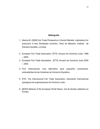 11
Bibliografía
1. Abarca M. (2008) Fair Trade Perspectiva in Ductch Markets: implications for
producers in less Developed countries. Tesis de Maestría. Instituto de
Estudios Sociales, La Haya.
2. European Fair Trade Association, EFTA, Anuario de Comercio Justo, 1998
– 2000.
3. European Fair Trade Association , EFTA, Anuario de Comercio Justo 2000
– 2002.
4. FLO Internacional, Una alternativa para pequeños productores,
antecedentes de las Iniciativas de Comercio Equitativo.
5. IFAT, The Internacional Fair Trade Association, Asociación Internacional
(paraguas) de organizaciones de Comercio Justo.
6. NEWS Network of the European World Shpos, red de tiendas solidarias en
Europa.
 