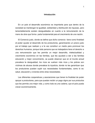1
Introducción
En un país el desarrollo económico es importante para que dentro de la
sociedad se mantengan la igualdad, solidaridad y distribución de riquezas, pero
lamentablemente existen desigualdades en cuanto a la remuneración de la
mano de obra que forma parte fundamental para el crecimiento de una nación.
El Comercio justo, donde se define que dicho comercio tiene como finalidad
el poder ayudar al desarrollo de los productores, garantizando un precio justo
por el trabajo que realizan y a la vez constituir un medio para promover los
derechos humanos, porque toda persona que es trabajadora tiene el derecho a
una remuneración que les permita un mejor desarrollo, intelectualidad y
crecimiento económico en las familias, que les ayudará a dar a las familias
educación y mejor conocimiento, se puede observar que en el mundo actual
prevalece la desigualdad, los ricos se vuelven más ricos y los pobres son
víctimas de abusos donde prevalece la injusticia, donde no les garantizan que
los productores puedan suplir sus necesidades fundamentales, como lo es:
salud, educación y vivienda entre otras necesidades.
Las diferentes cooperativas y asociaciones que tienen la finalidad de poder
apoyar a productores, para que puedan recibir un pago digno por sus productos
que les permita una mejor vida, y como todo es una cadena, que el país pueda
crecer económicamente.
 