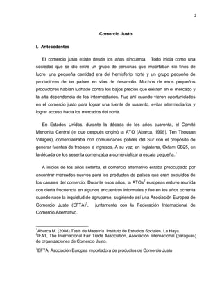 2
Comercio Justo
I. Antecedentes
El comercio justo existe desde los años cincuenta. Todo inicia como una
sociedad que se dio entre un grupo de personas que importaban sin fines de
lucro, una pequeña cantidad era del hemisferio norte y un grupo pequeño de
productores de los países en vías de desarrollo. Muchos de esos pequeños
productores habían luchado contra los bajos precios que existen en el mercado y
la alta dependencia de los intermediarios. Fue ahí cuando vieron oportunidades
en el comercio justo para lograr una fuente de sustento, evitar intermediarios y
lograr acceso hacia los mercados del norte.
En Estados Unidos, durante la década de los años cuarenta, el Comité
Menonita Central (el que después originó la ATO (Abarca, 1998), Ten Thousan
Villages), comercializaba con comunidades pobres del Sur con el propósito de
generar fuentes de trabajos e ingresos. A su vez, en Inglaterra, Oxfam GB25, en
la década de los sesenta comenzaba a comercializar a escala pequeña.1
A inicios de los años setenta, el comercio alternativo estaba preocupado por
encontrar mercados nuevos para los productos de países que eran excluidos de
los canales del comercio. Durante esos años, la ATOs2
europeas estuvo reunida
con cierta frecuencia en algunos encuentros informales y fue en los años ochenta
cuando nace la inquietud de agruparse, sugiriendo así una Asociación Europea de
Comercio Justo (EFTA)3
, juntamente con la Federación Internacional de
Comercio Alternativo.
1
Abarca M. (2008).Tesis de Maestría. Instituto de Estudios Sociales. La Haya.
2
IFAT, The Internacional Fair Trade Association, Asociación Internacional (paraguas)
de organizaciones de Comercio Justo.
3
EFTA, Asociación Europea importadora de productos de Comercio Justo
 