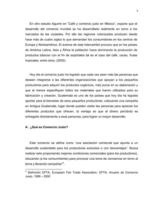 3
En otro estudio Aguirre en “Café y comercio justo en México”, expone que el
desarrollo del comercio mundial se ha desarrollado realmente en torno a los
mercados de las ciudades. Por ello las regiones colonizadas producen desde
hace más de cuatro siglos lo que demandan los consumidores en los centros de
Europa y Norteamérica. El avance de este intercambio provoco que en los países
de América Latina, Asia y África la población fuera dominando la producción de
productos básicos con el fin de expórtalos tal es el caso del café, cacao, frutas
tropicales, entre otros. (2005).
Hoy día el comercio justo ha logrado que cada vez sean más las personas que
deseen integrarse a las diferentes organizaciones que apoyan a los pequeños
productores para adquirir los productos orgánicos, más puros en su elaboración y
que al menos especifiquen todos los materiales que fueron utilizados para su
fabricación y creación. Guatemala es uno de los países que hoy día ha logrado
aportar para el bienestar de esos pequeños productores, colocando una campaña
en Antigua Guatemala, lugar donde pueden visitar las personas para apreciar los
diferentes productos que ofrecen, la ventaja es que el dinero percibido es
entregado directamente a esas personas, para lograr un mayor desarrollo.
A. ¿Qué es Comercio Justo?
Este comercio se define como “una asociación comercial que apunta a un
desarrollo sustentable para los productores excluidos o con desventajas”. Busca
realizar esto proponiendo mejores condiciones comerciales (para los productores),
educando (a los consumidores) para provocar una toma de conciencia en torno al
tema y llevando campañas”4
.
4
Definición EFTA, European Fair Trade Association, EFTA, Anuario de Comercio
Justo, 1998 – 2000
 