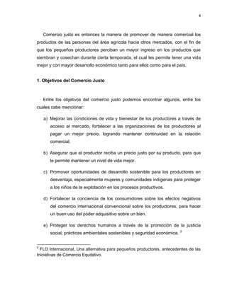 4
Comercio justo es entonces la manera de promover de manera comercial los
productos de las personas del área agrícola hacia otros mercados, con el fin de
que los pequeños productores perciban un mayor ingreso en los productos que
siembran y cosechan durante cierta temporada, el cual les permite tener una vida
mejor y con mayor desarrollo económico tanto para ellos como para el país.
1. Objetivos del Comercio Justo
Entre los objetivos del comercio justo podemos encontrar algunos, entre los
cuales cabe mencionar:
a) Mejorar las condiciones de vida y bienestar de los productores a través de
acceso al mercado, fortalecer a las organizaciones de los productores al
pagar un mejor precio, logrando mantener continuidad en la relación
comercial.
b) Asegurar que el productor reciba un precio justo por su producto, para que
le permite mantener un nivel de vida mejor.
c) Promover oportunidades de desarrollo sostenible para los productores en
desventaja, especialmente mujeres y comunidades indígenas para proteger
a los niños de la explotación en los procesos productivos.
d) Fortalecer la conciencia de los consumidores sobre los efectos negativos
del comercio internacional convencional sobre los productores, para hacer
un buen uso del poder adquisitivo sobre un bien.
e) Proteger los derechos humanos a través de la promoción de la justicia
social, prácticas ambientales sostenibles y seguridad económica. 5
5
FLO Internacional, Una alternativa para pequeños productores, antecedentes de las
Iniciativas de Comercio Equitativo.
 