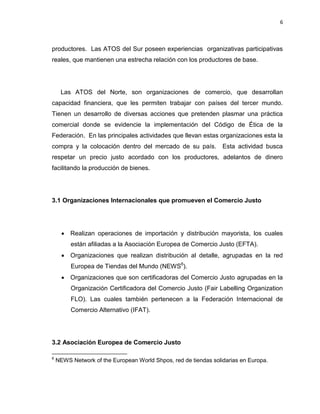 6
productores. Las ATOS del Sur poseen experiencias organizativas participativas
reales, que mantienen una estrecha relación con los productores de base.
Las ATOS del Norte, son organizaciones de comercio, que desarrollan
capacidad financiera, que les permiten trabajar con países del tercer mundo.
Tienen un desarrollo de diversas acciones que pretenden plasmar una práctica
comercial donde se evidencie la implementación del Código de Ética de la
Federación. En las principales actividades que llevan estas organizaciones esta la
compra y la colocación dentro del mercado de su país. Esta actividad busca
respetar un precio justo acordado con los productores, adelantos de dinero
facilitando la producción de bienes.
3.1 Organizaciones Internacionales que promueven el Comercio Justo
 Realizan operaciones de importación y distribución mayorista, los cuales
están afiliadas a la Asociación Europea de Comercio Justo (EFTA).
 Organizaciones que realizan distribución al detalle, agrupadas en la red
Europea de Tiendas del Mundo (NEWS6
).
 Organizaciones que son certificadoras del Comercio Justo agrupadas en la
Organización Certificadora del Comercio Justo (Fair Labelling Organization
FLO). Las cuales también pertenecen a la Federación Internacional de
Comercio Alternativo (IFAT).
3.2 Asociación Europea de Comercio Justo
6
NEWS Network of the European World Shpos, red de tiendas solidarias en Europa.
 