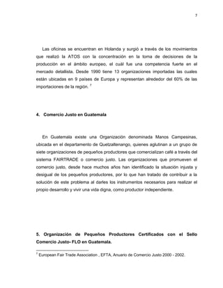 7
Las oficinas se encuentran en Holanda y surgió a través de los movimientos
que realizó la ATOS con la concentración en la toma de decisiones de la
producción en el ámbito europeo, el cuál fue una competencia fuerte en el
mercado detallista. Desde 1990 tiene 13 organizaciones importadas las cuales
están ubicadas en 9 países de Europa y representan alrededor del 60% de las
importaciones de la región. 7
4. Comercio Justo en Guatemala
En Guatemala existe una Organización denominada Manos Campesinas,
ubicada en el departamento de Quetzaltenango, quienes aglutinan a un grupo de
siete organizaciones de pequeños productores que comercializan café a través del
sistema FAIRTRADE o comercio justo. Las organizaciones que promueven el
comercio justo, desde hace muchos años han identificado la situación injusta y
desigual de los pequeños productores, por lo que han tratado de contribuir a la
solución de este problema al darles los instrumentos necesarios para realizar el
propio desarrollo y vivir una vida digna, como productor independiente.
5. Organización de Pequeños Productores Certificados con el Sello
Comercio Justo- FLO en Guatemala.
7
European Fair Trade Association , EFTA, Anuario de Comercio Justo 2000 - 2002.
 