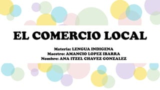 EL COMERCIO LOCAL
Materia: LENGUA INDIGENA
Maestro: AMANCIO LOPEZ IBARRA
Nombre: ANA ITZEL CHAVEZ GONZALEZ
 