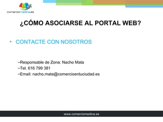 ¿CÓMO ASOCIARSE AL PORTAL WEB?

• CONTACTE CON NOSOTROS


  –Responsable de Zona: Nacho Mata
  –Tel. 616 799 381
  –Email: nacho.mata@comercioentuciudad.es




                        www.comerciomedina.es
 