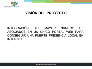 VISIÓN DEL PROYECTO



INTEGRACIÓN  DEL   MAYOR   NÚMERO    DE
ASOCIADOS EN UN ÚNICO PORTAL WEB PARA
CONSEGUIR UNA FUERTE PRESENCIA LOCAL EN
INTERNET.




              www.comerciomedina.es
 