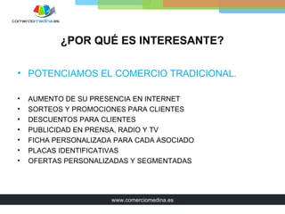¿POR QUÉ ES INTERESANTE?

• POTENCIAMOS EL COMERCIO TRADICIONAL.

•   AUMENTO DE SU PRESENCIA EN INTERNET
•   SORTEOS Y PROMOCIONES PARA CLIENTES
•   DESCUENTOS PARA CLIENTES
•   PUBLICIDAD EN PRENSA, RADIO Y TV
•   FICHA PERSONALIZADA PARA CADA ASOCIADO
•   PLACAS IDENTIFICATIVAS
•   OFERTAS PERSONALIZADAS Y SEGMENTADAS




                       www.comerciomedina.es
 