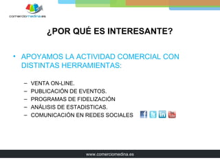 ¿POR QUÉ ES INTERESANTE?

• APOYAMOS LA ACTIVIDAD COMERCIAL CON
  DISTINTAS HERRAMIENTAS:

  –   VENTA ON-LINE.
  –   PUBLICACIÓN DE EVENTOS.
  –   PROGRAMAS DE FIDELIZACIÓN
  –   ANÁLISIS DE ESTADISTICAS.
  –   COMUNICACIÓN EN REDES SOCIALES




                      www.comerciomedina.es
 