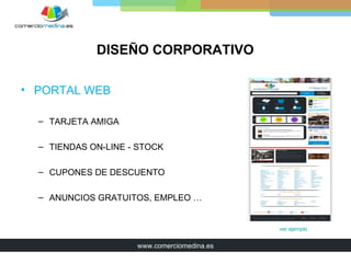 DISEÑO CORPORATIVO

• PORTAL WEB

  – TARJETA AMIGA

  – TIENDAS ON-LINE - STOCK

  – CUPONES DE DESCUENTO

  – ANUNCIOS GRATUITOS, EMPLEO …


                                             ver ejemplo


                     www.comerciomedina.es
 
