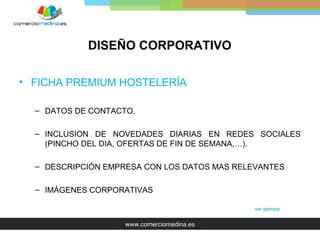DISEÑO CORPORATIVO

• FICHA PREMIUM HOSTELERÍA

  – DATOS DE CONTACTO.

  – INCLUSION DE NOVEDADES DIARIAS EN REDES SOCIALES
    (PINCHO DEL DIA, OFERTAS DE FIN DE SEMANA,…).

  – DESCRIPCIÓN EMPRESA CON LOS DATOS MAS RELEVANTES

  – IMÁGENES CORPORATIVAS

                                              ver ejemplo


                    www.comerciomedina.es
 