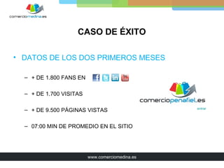 CASO DE ÉXITO

• DATOS DE LOS DOS PRIMEROS MESES

  – + DE 1.800 FANS EN

  – + DE 1.700 VISITAS

  – + DE 9.500 PÁGINAS VISTAS                    entrar




  – 07:00 MIN DE PROMEDIO EN EL SITIO




                         www.comerciomedina.es
 