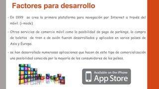 Factores para desarrollo
• En 1999 se crea la primera plataforma para navegación por Internet a través del
móvil. (i-mode)
• Otros servicios de comercio móvil como la posibilidad de pago de parkings, la compra
de boletos de tren o de avión fueron desarrollados y aplicados en varios países de
Asia y Europa.
• se han desarrollado numerosas aplicaciones que hacen de este tipo de comercialización
una posibilidad conocida por la mayoría de los consumidores de los países.
 