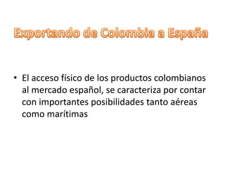 • El acceso físico de los productos colombianos
al mercado español, se caracteriza por contar
con importantes posibilidades tanto aéreas
como marítimas