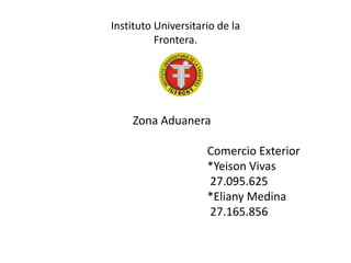 Instituto Universitario de la
Frontera.
Zona Aduanera
Comercio Exterior
*Yeison Vivas
27.095.625
*Eliany Medina
27.165.856
 