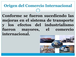 Origen del Comercio Internacional
Conforme se fueron sucediendo las
mejoras en el sistema de transporte
y los efectos del industrialismo
fueron mayores, el comercio
internacional.
 