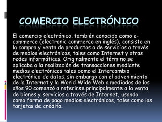 COMERCIO ELECTRÓNICO
El comercio electrónico, también conocido como e-
commerce (electronic commerce en inglés), consiste en
la compra y venta de productos o de servicios a través
de medios electrónicos, tales como Internet y otras
redes informáticas. Originalmente el término se
aplicaba a la realización de transacciones mediante
medios electrónicos tales como el Intercambio
electrónico de datos, sin embargo con el advenimiento
de la Internet y la World Wide Web a mediados de los
años 90 comenzó a referirse principalmente a la venta
de bienes y servicios a través de Internet, usando
como forma de pago medios electrónicos, tales como las
tarjetas de crédito.
 